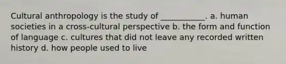 Cultural anthropology is the study of ___________. a. human societies in a cross-cultural perspective b. the form and function of language c. cultures that did not leave any recorded written history d. how people used to live