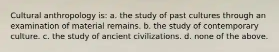 Cultural anthropology is: a. the study of past cultures through an examination of material remains. b. the study of contemporary culture. c. the study of ancient civilizations. d. none of the above.