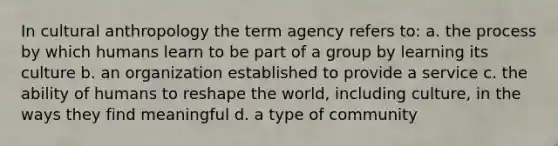 In cultural anthropology the term agency refers to: a. the process by which humans learn to be part of a group by learning its culture b. an organization established to provide a service c. the ability of humans to reshape the world, including culture, in the ways they find meaningful d. a type of community