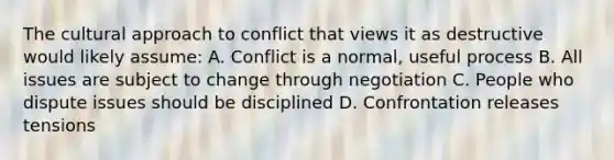 The cultural approach to conflict that views it as destructive would likely assume: A. Conflict is a normal, useful process B. All issues are subject to change through negotiation C. People who dispute issues should be disciplined D. Confrontation releases tensions