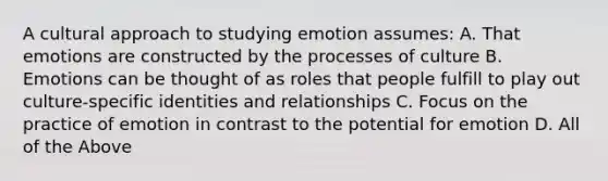 A cultural approach to studying emotion assumes: A. That emotions are constructed by the processes of culture B. Emotions can be thought of as roles that people fulfill to play out culture-specific identities and relationships C. Focus on the practice of emotion in contrast to the potential for emotion D. All of the Above