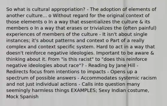 So what is cultural appropriation? - The adoption of elements of another culture... o Without regard for the original context of those elements o In a way that essentializes the culture & its members o In a way that erases or trivializes the (often painful) experiences of members of the culture - It isn't about single instances; it's about patterns and context o Part of a really complex and context specific system. Hard to act in a way that doesn't reinforce negative ideologies. Important to be aware & thinking about it. From "is this racist" to "does this reinforce negative ideologies about race"? - Reading by Jane Hill - Redirects focus from intentions to impacts - Opens up a spectrum of possible answers - Accommodates systemic racism and not just individual actions - Calls into question many seemingly harmless things EXAMPLES; Sexy Indian costume, Mock Spanish