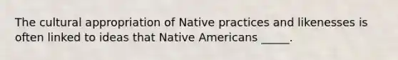 The cultural appropriation of Native practices and likenesses is often linked to ideas that Native Americans _____.