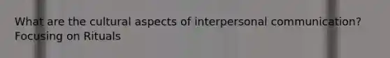 What are the cultural aspects of interpersonal communication? Focusing on Rituals