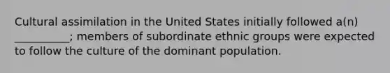 Cultural assimilation in the United States initially followed a(n) __________; members of subordinate ethnic groups were expected to follow the culture of the dominant population.