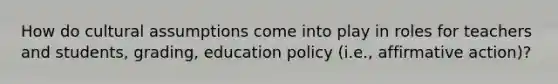 How do cultural assumptions come into play in roles for teachers and students, grading, education policy (i.e., affirmative action)?