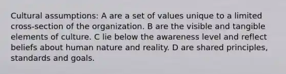 Cultural assumptions: A are a set of values unique to a limited cross-section of the organization. B are the visible and tangible elements of culture. C lie below the awareness level and reflect beliefs about human nature and reality. D are shared principles, standards and goals.