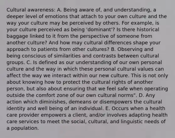 Cultural awareness: A. Being aware of, and understanding, a deeper level of emotions that attach to your own culture and the way your culture may be perceived by others. For example, is your culture perceived as being 'dominant'? Is there historical baggage linked to it from the perspective of someone from another culture? And how may cultural differences shape your approach to patients from other cultures? B. Observing and being conscious of similarities and contrasts between cultural groups. C. Is defined as our understanding of our own personal culture and the way in which these personal cultural values can affect the way we interact within our new culture. This is not only about knowing how to protect the cultural rights of another person, but also about ensuring that we feel safe when operating outside the comfort zone of our own cultural norms". D. Any action which diminishes, demeans or disempowers the cultural identity and well being of an individual. E. Occurs when a health care provider empowers a client, and/or involves adapting health care services to meet the social, cultural, and linguistic needs of a population.