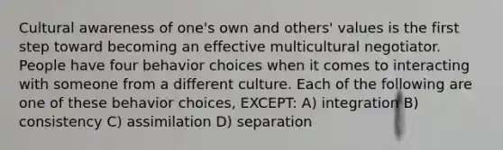 Cultural awareness of one's own and others' values is the first step toward becoming an effective multicultural negotiator. People have four behavior choices when it comes to interacting with someone from a different culture. Each of the following are one of these behavior choices, EXCEPT: A) integration B) consistency C) assimilation D) separation