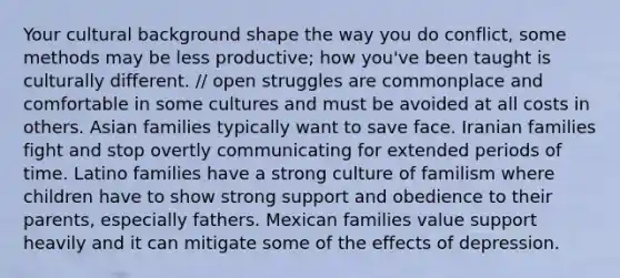 Your cultural background shape the way you do conflict, some methods may be less productive; how you've been taught is culturally different. // open struggles are commonplace and comfortable in some cultures and must be avoided at all costs in others. Asian families typically want to save face. Iranian families fight and stop overtly communicating for extended periods of time. Latino families have a strong culture of familism where children have to show strong support and obedience to their parents, especially fathers. Mexican families value support heavily and it can mitigate some of the effects of depression.