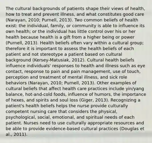 The cultural backgrounds of patients shape their views of health, how to treat and prevent illness, and what constitutes good care (Narayan, 2010; Purnell, 2013). Two common beliefs of health exist: the individual, family, or community is able to influence its own health; or the individual has little control over his or her health because health is a gift from a higher being or power (Purnell, 2013). Health beliefs often vary within a cultural group; therefore it is important to assess the health beliefs of each patient and not stereotype a patient based on cultural background (Kersey-Matusiak, 2012). Cultural health beliefs influence individuals' responses to health and illness such as eye contact, response to pain and pain management, use of touch, perception and treatment of mental illness, and sick role behaviors (Narayan, 2010; Purnell, 2013). Other examples of cultural beliefs that affect health care practices include yin/yang balance, hot-and-cold foods, influence of humors, the importance of hexes, and spirits and soul loss (Giger, 2013). Recognizing a patient's health beliefs helps the nurse provide culturally competent nursing care that considers the physical, psychological, social, emotional, and spiritual needs of each patient. Nurses need to use culturally appropriate resources and be able to provide evidence-based cultural practices (Douglas et al., 2011).