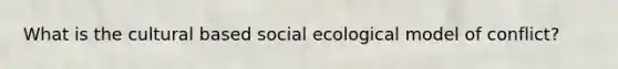 What is the cultural based social ecological model of conflict?