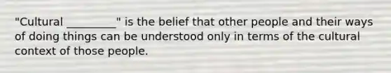 "Cultural _________" is the belief that other people and their ways of doing things can be understood only in terms of the cultural context of those people.