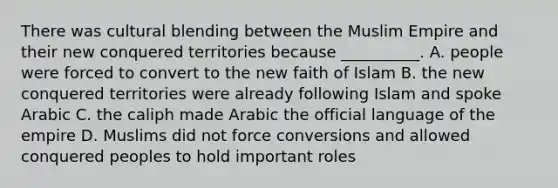 There was cultural blending between the Muslim Empire and their new conquered territories because __________. A. people were forced to convert to the new faith of Islam B. the new conquered territories were already following Islam and spoke Arabic C. the caliph made Arabic the official language of the empire D. Muslims did not force conversions and allowed conquered peoples to hold important roles