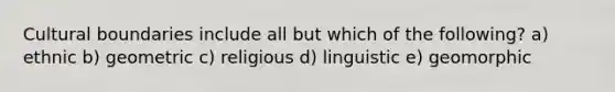 Cultural boundaries include all but which of the following? a) ethnic b) geometric c) religious d) linguistic e) geomorphic