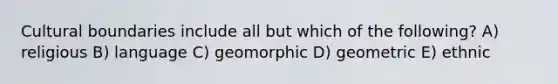 Cultural boundaries include all but which of the following? A) religious B) language C) geomorphic D) geometric E) ethnic