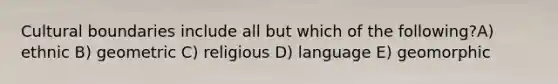 Cultural boundaries include all but which of the following?A) ethnic B) geometric C) religious D) language E) geomorphic