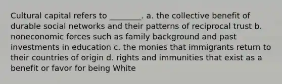 Cultural capital refers to ________. a. the collective benefit of durable social networks and their patterns of reciprocal trust b. noneconomic forces such as family background and past investments in education c. the monies that immigrants return to their countries of origin d. rights and immunities that exist as a benefit or favor for being White