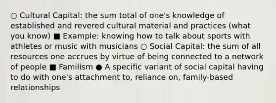 ○ Cultural Capital: the sum total of one's knowledge of established and revered cultural material and practices (what you know) ■ Example: knowing how to talk about sports with athletes or music with musicians ○ Social Capital: the sum of all resources one accrues by virtue of being connected to a network of people ■ Familism ● A specific variant of social capital having to do with one's attachment to, reliance on, family-based relationships