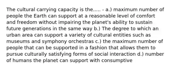 The cultural carrying capacity is the..... - a.) maximum number of people the Earth can support at a reasonable level of comfort and freedom without impairing the planet's ability to sustain future generations in the same way b.) The degree to which an urban area can support a variety of cultural entities such as museums and symphony orchestras c.) the maximum number of people that can be supported in a fashion that allows them to pursue culturally satisfying forms of social interaction d.) number of humans the planet can support with consumptive