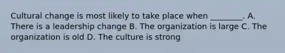 Cultural change is most likely to take place when ________. A. There is a leadership change B. The organization is large C. The organization is old D. The culture is strong