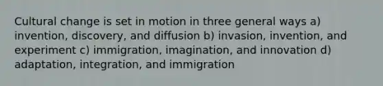 Cultural change is set in motion in three general ways a) invention, discovery, and diffusion b) invasion, invention, and experiment c) immigration, imagination, and innovation d) adaptation, integration, and immigration