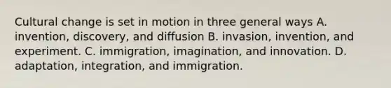 Cultural change is set in motion in three general ways A. invention, discovery, and diffusion B. invasion, invention, and experiment. C. immigration, imagination, and innovation. D. adaptation, integration, and immigration.