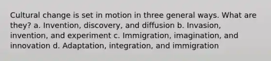 Cultural change is set in motion in three general ways. What are they? a. Invention, discovery, and diffusion b. Invasion, invention, and experiment c. Immigration, imagination, and innovation d. Adaptation, integration, and immigration