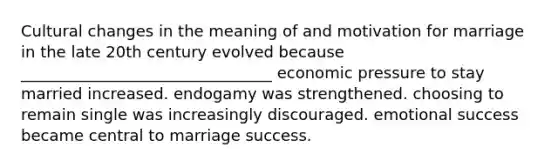 Cultural changes in the meaning of and motivation for marriage in the late 20th century evolved because ________________________________ economic pressure to stay married increased. endogamy was strengthened. choosing to remain single was increasingly discouraged. emotional success became central to marriage success.