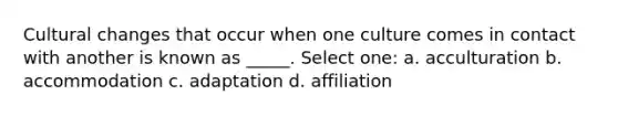 Cultural changes that occur when one culture comes in contact with another is known as _____. Select one: a. acculturation b. accommodation c. adaptation d. affiliation