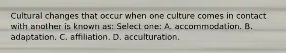 Cultural changes that occur when one culture comes in contact with another is known as: Select one: A. accommodation. B. adaptation. C. affiliation. D. acculturation.