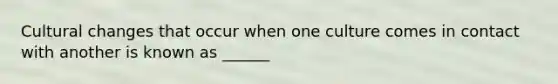 Cultural changes that occur when one culture comes in contact with another is known as ______