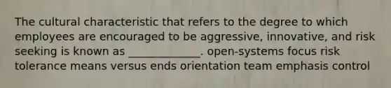 The cultural characteristic that refers to the degree to which employees are encouraged to be aggressive, innovative, and risk seeking is known as _____________. open-systems focus risk tolerance means versus ends orientation team emphasis control