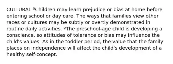 CULTURAL ºChildren may learn prejudice or bias at home before entering school or day care. The ways that families view other races or cultures may be subtly or overtly demonstrated in routine daily activities. ºThe preschool-age child is developing a conscience, so attitudes of tolerance or bias may influence the child's values. As in the toddler period, the value that the family places on independence will affect the child's development of a healthy self-concept.