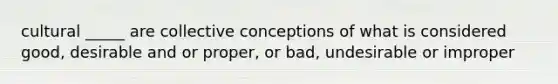 cultural _____ are collective conceptions of what is considered good, desirable and or proper, or bad, undesirable or improper