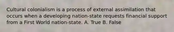 Cultural colonialism is a process of external assimilation that occurs when a developing nation-state requests financial support from a First World nation-state. A. True B. False