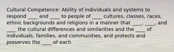 Cultural Competence: Ability of individuals and systems to respond ____ and ____ to people of ____ cultures, classes, races, ethnic backgrounds and religions in a manner that ____, ____, and ____ the cultural differences and similarities and the ____ of individuals, families, and communities, and protects and preserves the ____ of each