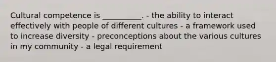 Cultural competence is __________. - the ability to interact effectively with people of different cultures - a framework used to increase diversity - preconceptions about the various cultures in my community - a legal requirement