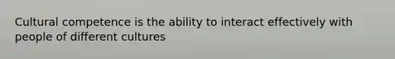 Cultural competence is the ability to interact effectively with people of different cultures