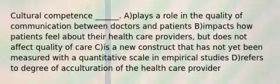 Cultural competence ______. A)plays a role in the quality of communication between doctors and patients B)impacts how patients feel about their health care providers, but does not affect quality of care C)is a new construct that has not yet been measured with a quantitative scale in empirical studies D)refers to degree of acculturation of the health care provider