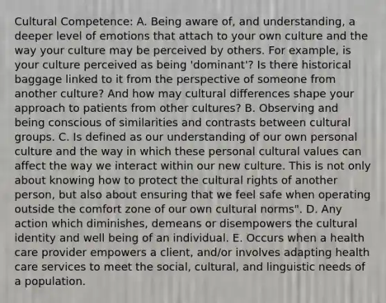 Cultural Competence: A. Being aware of, and understanding, a deeper level of emotions that attach to your own culture and the way your culture may be perceived by others. For example, is your culture perceived as being 'dominant'? Is there historical baggage linked to it from the perspective of someone from another culture? And how may cultural differences shape your approach to patients from other cultures? B. Observing and being conscious of similarities and contrasts between cultural groups. C. Is defined as our understanding of our own personal culture and the way in which these personal cultural values can affect the way we interact within our new culture. This is not only about knowing how to protect the cultural rights of another person, but also about ensuring that we feel safe when operating outside the comfort zone of our own cultural norms". D. Any action which diminishes, demeans or disempowers the cultural identity and well being of an individual. E. Occurs when a health care provider empowers a client, and/or involves adapting health care services to meet the social, cultural, and linguistic needs of a population.