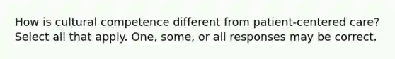 How is cultural competence different from patient-centered care? Select all that apply. One, some, or all responses may be correct.