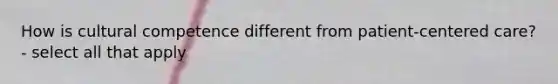 How is cultural competence different from patient-centered care? - select all that apply