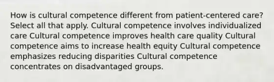 How is cultural competence different from patient-centered care? Select all that apply. Cultural competence involves individualized care Cultural competence improves health care quality Cultural competence aims to increase health equity Cultural competence emphasizes reducing disparities Cultural competence concentrates on disadvantaged groups.