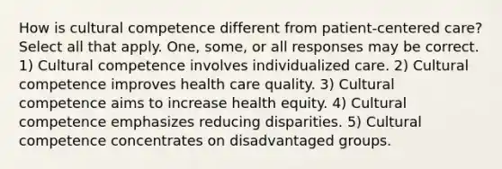 How is cultural competence different from patient-centered care? Select all that apply. One, some, or all responses may be correct. 1) Cultural competence involves individualized care. 2) Cultural competence improves health care quality. 3) Cultural competence aims to increase health equity. 4) Cultural competence emphasizes reducing disparities. 5) Cultural competence concentrates on disadvantaged groups.