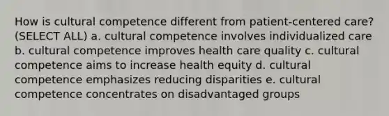 How is cultural competence different from patient-centered care? (SELECT ALL) a. cultural competence involves individualized care b. cultural competence improves health care quality c. cultural competence aims to increase health equity d. cultural competence emphasizes reducing disparities e. cultural competence concentrates on disadvantaged groups