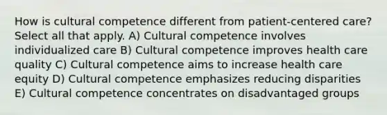 How is cultural competence different from patient-centered care? Select all that apply. A) Cultural competence involves individualized care B) Cultural competence improves health care quality C) Cultural competence aims to increase health care equity D) Cultural competence emphasizes reducing disparities E) Cultural competence concentrates on disadvantaged groups