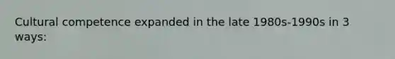 Cultural competence expanded in the late 1980s-1990s in 3 ways: