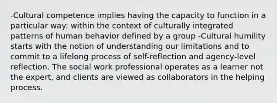 -Cultural competence implies having the capacity to function in a particular way: within the context of culturally integrated patterns of human behavior defined by a group -Cultural humility starts with the notion of understanding our limitations and to commit to a lifelong process of self-reflection and agency-level reflection. The social work professional operates as a learner not the expert, and clients are viewed as collaborators in the helping process.