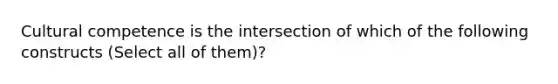 Cultural competence is the intersection of which of the following constructs (Select all of them)?